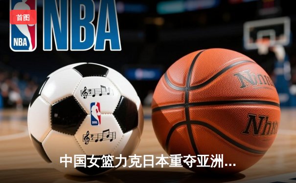 中国女篮力克日本重夺亚洲杯冠军 韩旭全能表现荣膺MVP