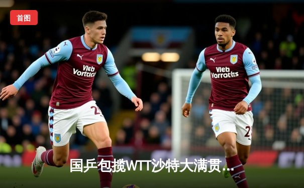 国乒包揽WTT沙特大满贯五冠，王楚钦孙颖莎单打登顶