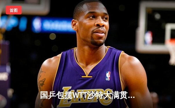 国乒包揽WTT沙特大满贯五冠 王楚钦孙颖莎登顶单打王座