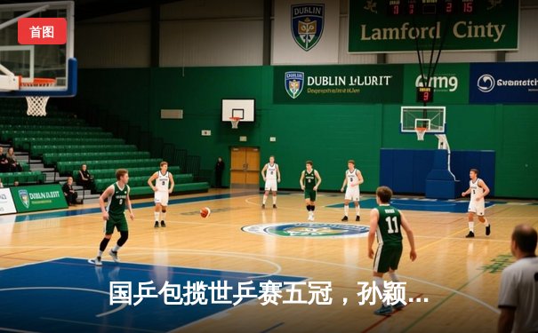 国乒包揽世乒赛五冠，孙颖莎王楚钦混双卫冕创历史