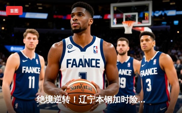 绝境逆转！辽宁本钢加时险胜广东华南虎，赵继伟33分导演惊天翻盘