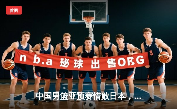 中国男篮亚预赛惜败日本，88年不败纪录作古