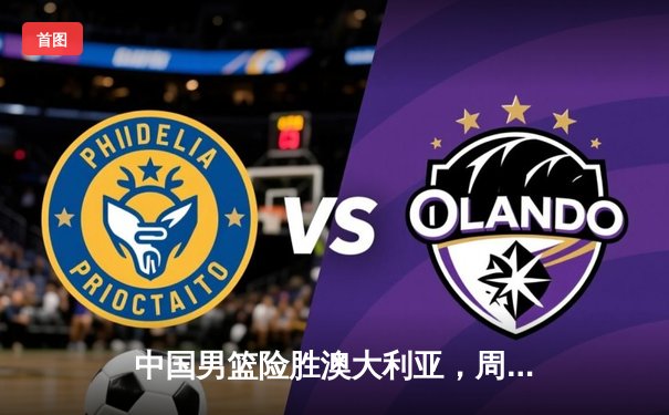 中国男篮险胜澳大利亚，周琦狂砍28分助队夺热身赛胜利