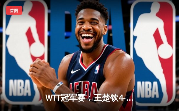 WTT冠军赛：王楚钦4-3险胜樊振东夺冠，国乒双子星奉献史诗级对决