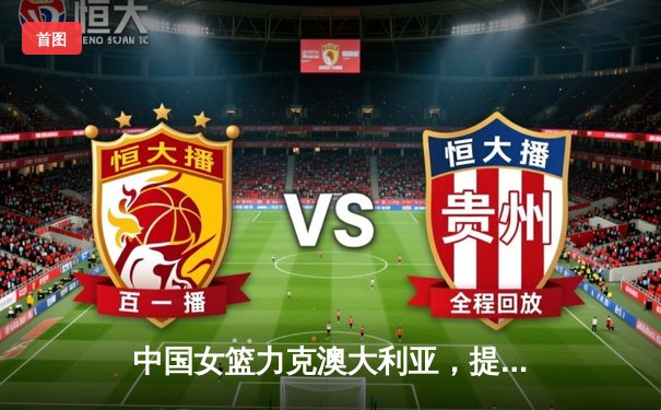 中国女篮力克澳大利亚，提前一轮锁定巴黎奥运会席位