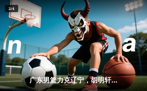 广东男篮力克辽宁，胡明轩28分率队挺进总决赛 - 2